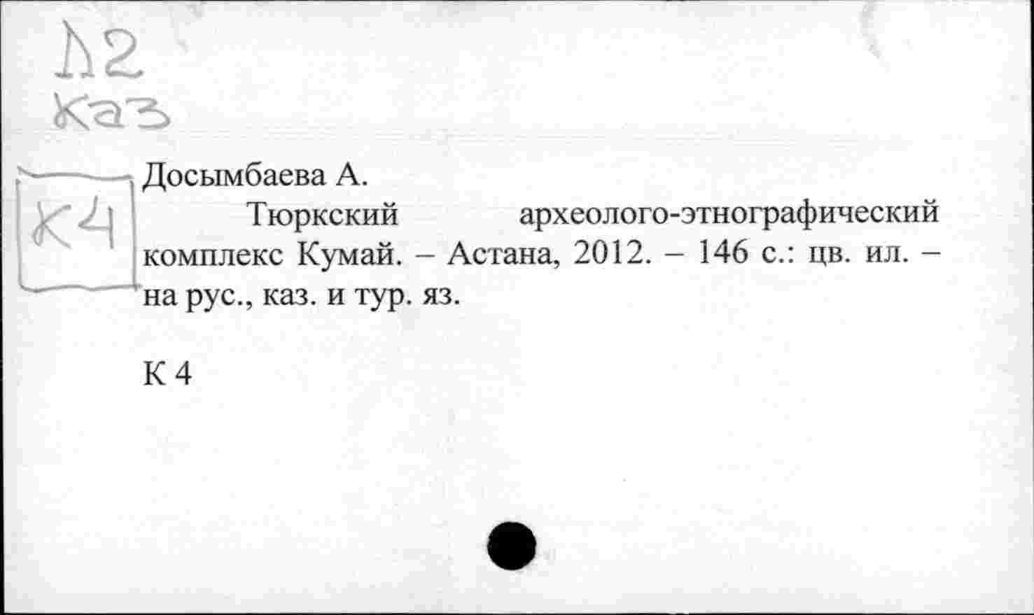 ﻿КсГ±>

Досымбаева А.
Т юркский	археолого-этнографический
комплекс Кумай. - Астана, 2012. - 146 с.: цв. ил. -на рус., каз. и тур. яз.
К 4